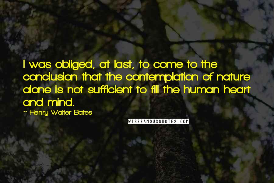 Henry Walter Bates quotes: I was obliged, at last, to come to the conclusion that the contemplation of nature alone is not sufficient to fill the human heart and mind.