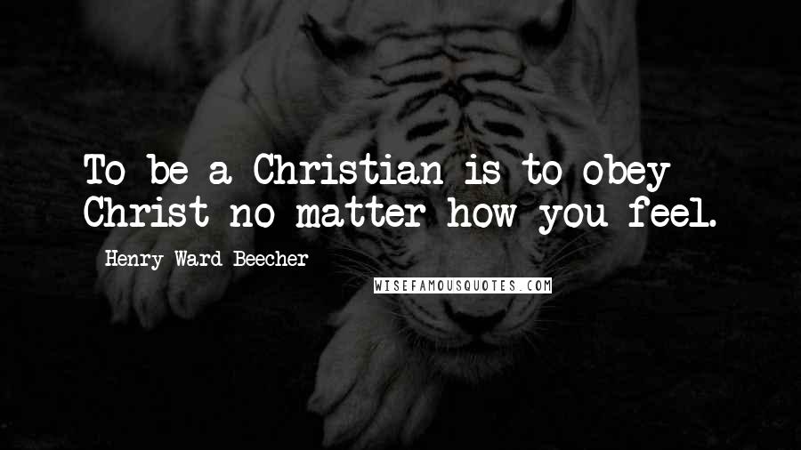 Henry Ward Beecher quotes: To be a Christian is to obey Christ no matter how you feel.