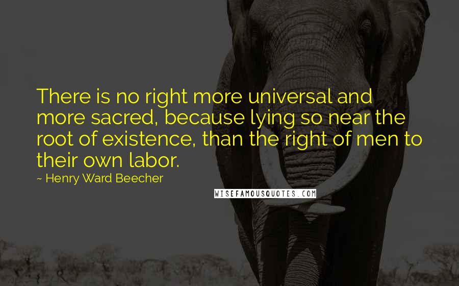 Henry Ward Beecher quotes: There is no right more universal and more sacred, because lying so near the root of existence, than the right of men to their own labor.