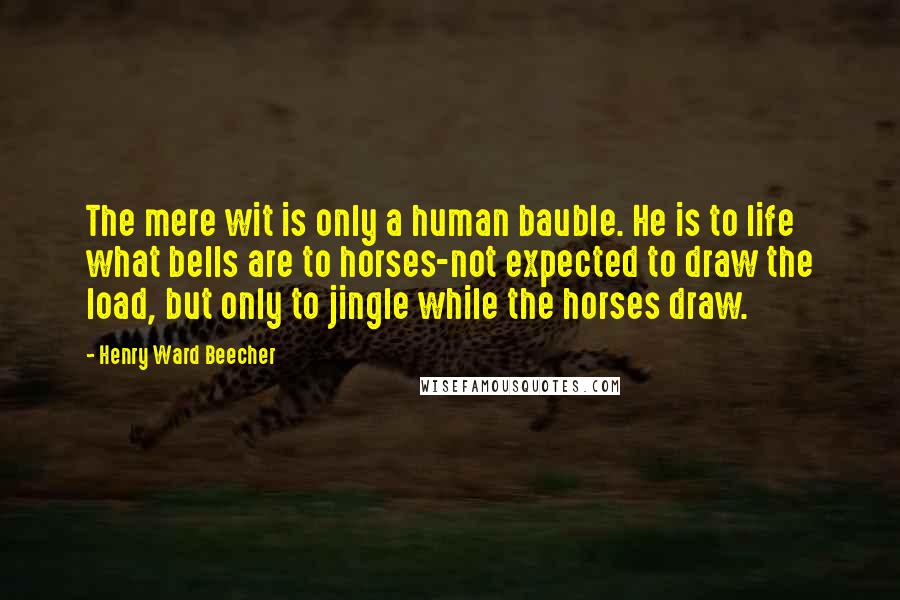 Henry Ward Beecher quotes: The mere wit is only a human bauble. He is to life what bells are to horses-not expected to draw the load, but only to jingle while the horses draw.