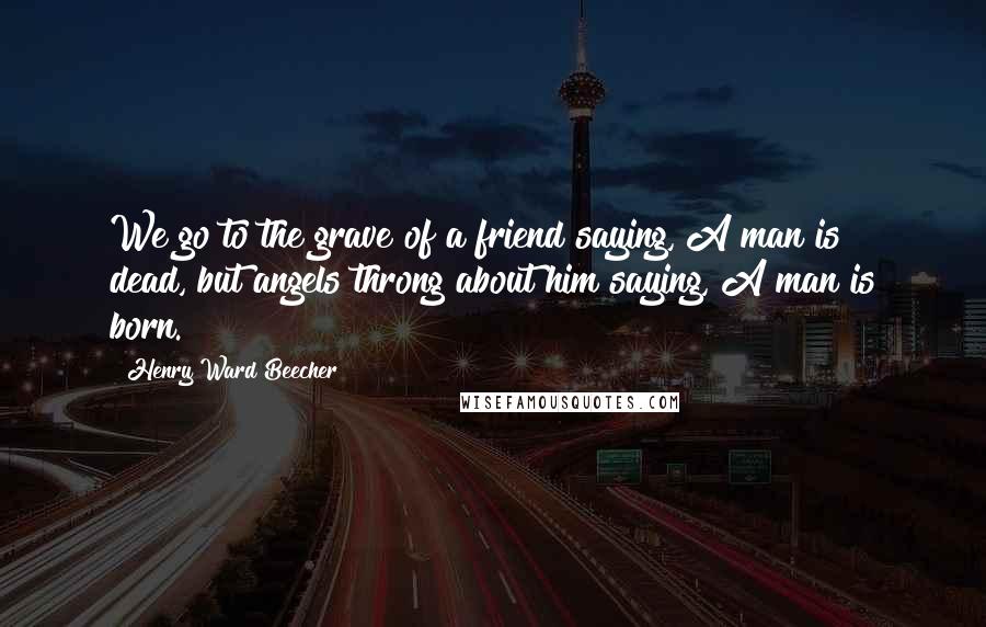 Henry Ward Beecher quotes: We go to the grave of a friend saying,"A man is dead,"but angels throng about him saying,"A man is born."