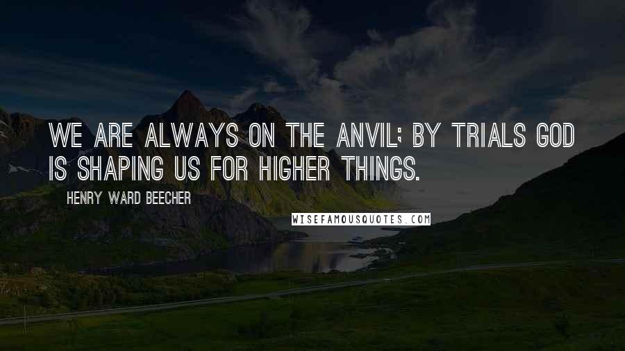 Henry Ward Beecher quotes: We are always on the anvil; by trials God is shaping us for higher things.