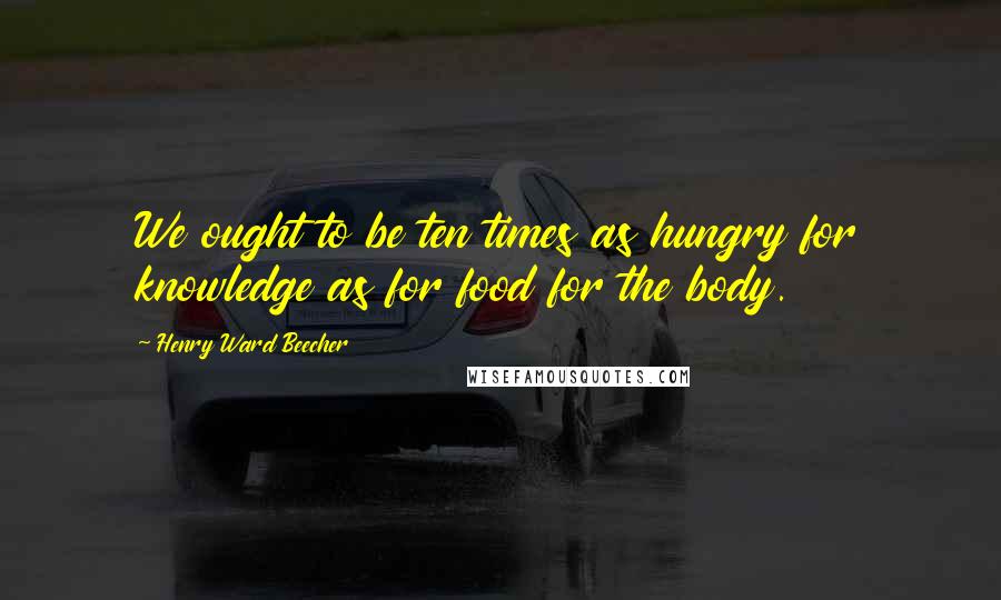 Henry Ward Beecher quotes: We ought to be ten times as hungry for knowledge as for food for the body.