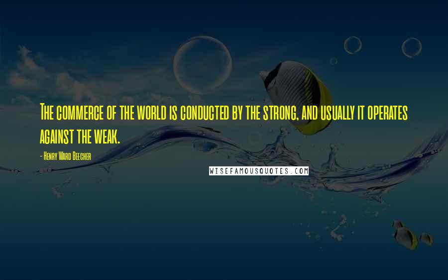 Henry Ward Beecher quotes: The commerce of the world is conducted by the strong, and usually it operates against the weak.