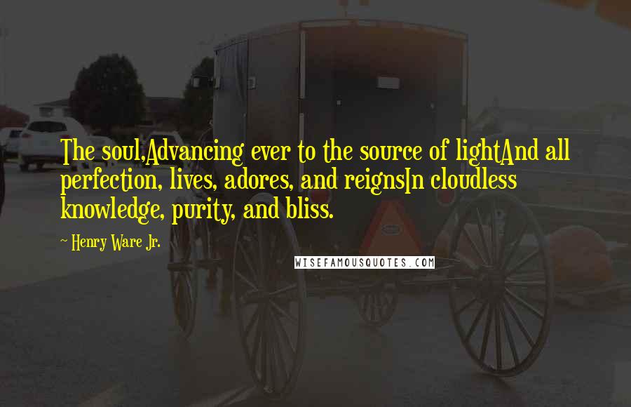 Henry Ware Jr. quotes: The soul,Advancing ever to the source of lightAnd all perfection, lives, adores, and reignsIn cloudless knowledge, purity, and bliss.