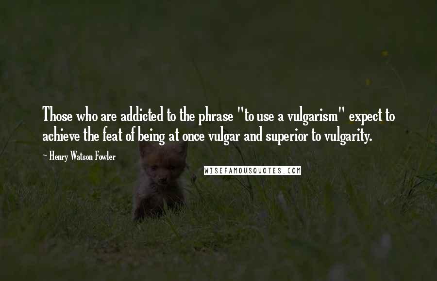 Henry Watson Fowler quotes: Those who are addicted to the phrase "to use a vulgarism" expect to achieve the feat of being at once vulgar and superior to vulgarity.