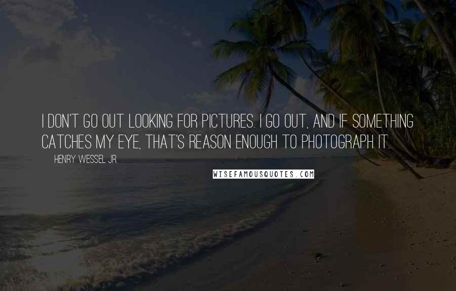 Henry Wessel Jr. quotes: I don't go out looking for pictures. I go out, and if something catches my eye, that's reason enough to photograph it.