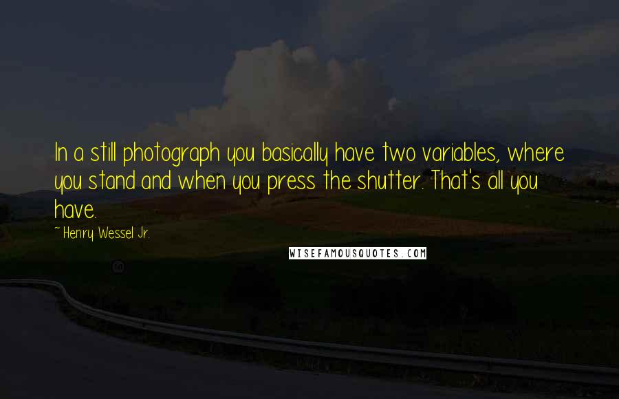 Henry Wessel Jr. quotes: In a still photograph you basically have two variables, where you stand and when you press the shutter. That's all you have. Henry Wessel Jr. quotes: In a still photograph you basically have two variables, where you stand and when you press the shutter. That's all you have.
