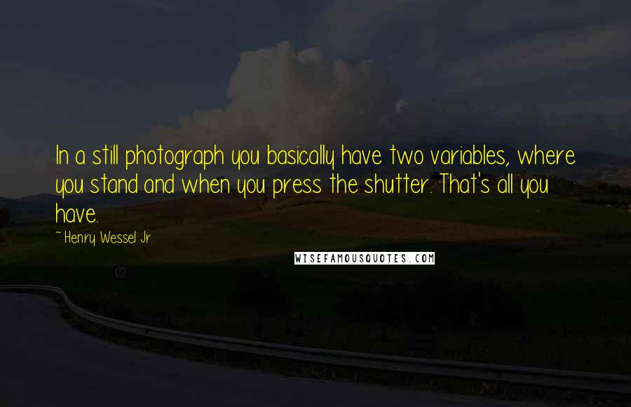 Henry Wessel Jr. quotes: In a still photograph you basically have two variables, where you stand and when you press the shutter. That's all you have.