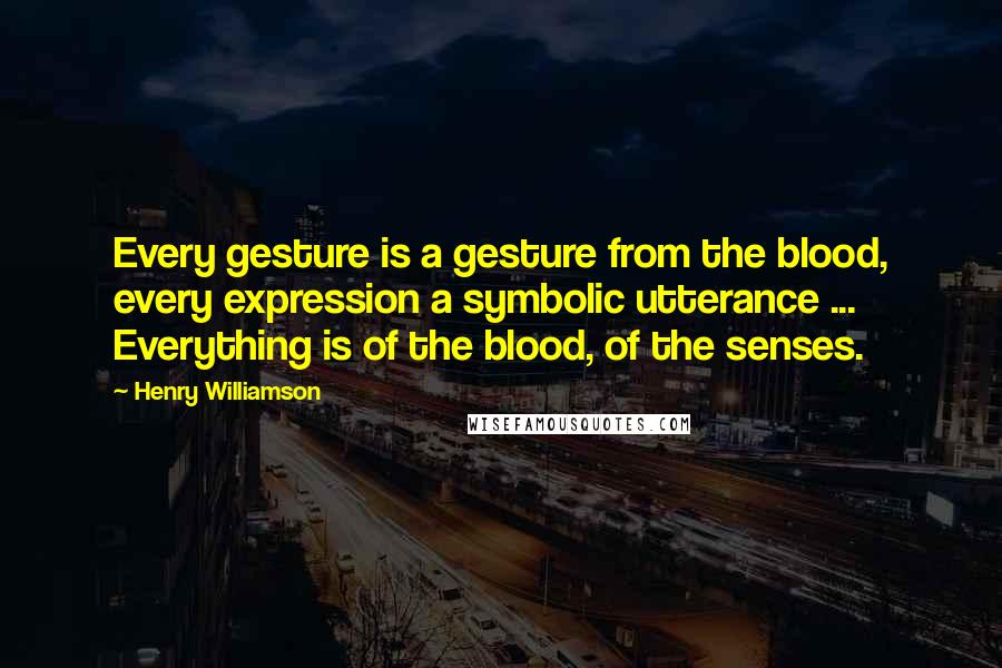Henry Williamson quotes: Every gesture is a gesture from the blood, every expression a symbolic utterance ... Everything is of the blood, of the senses. Henry Williamson quotes: Every gesture is a gesture from the blood, every expression a symbolic utterance ... Everything is of the blood, of the senses.