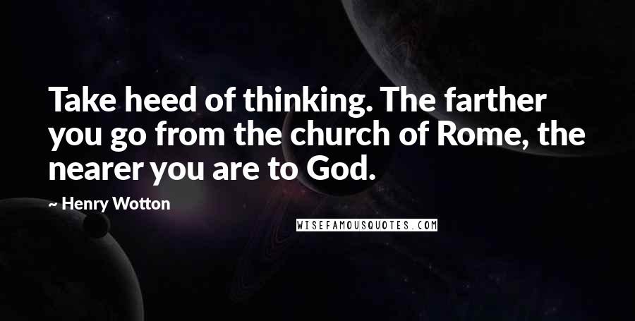 Henry Wotton quotes: Take heed of thinking. The farther you go from the church of Rome, the nearer you are to God.