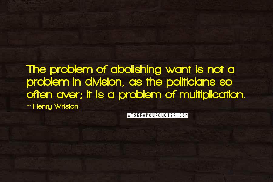 Henry Wriston quotes: The problem of abolishing want is not a problem in division, as the politicians so often aver; it is a problem of multiplication.