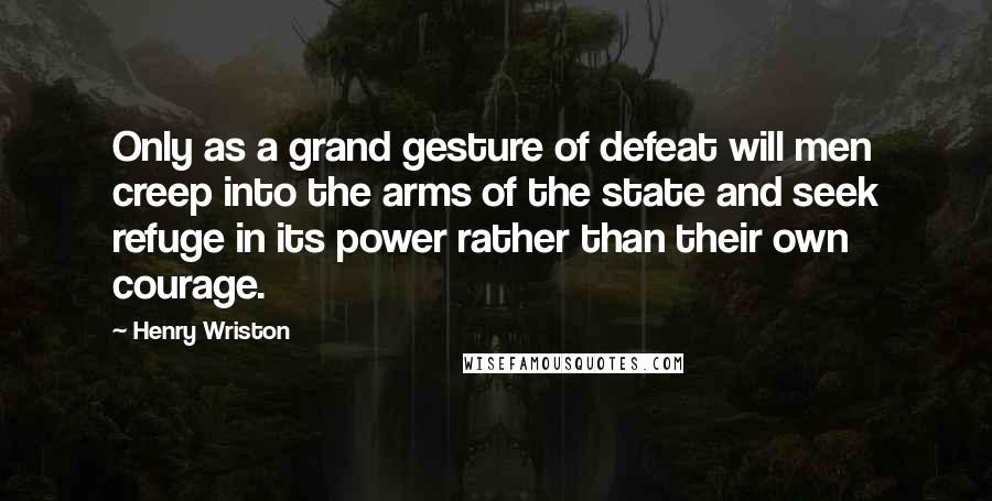 Henry Wriston quotes: Only as a grand gesture of defeat will men creep into the arms of the state and seek refuge in its power rather than their own courage.