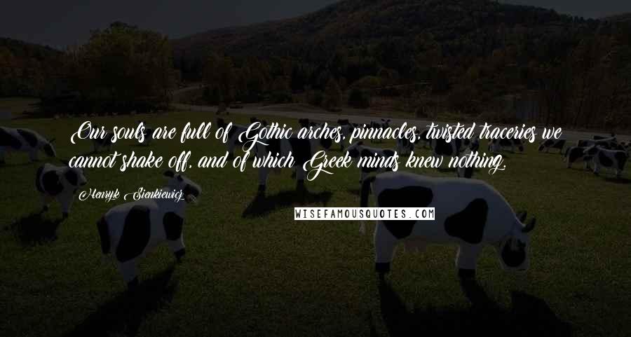 Henryk Sienkiewicz quotes: Our souls are full of Gothic arches, pinnacles, twisted traceries we cannot shake off, and of which Greek minds knew nothing.