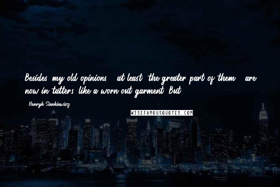 Henryk Sienkiewicz quotes: Besides, my old opinions - at least, the greater part of them - are now in tatters, like a worn-out garment. But