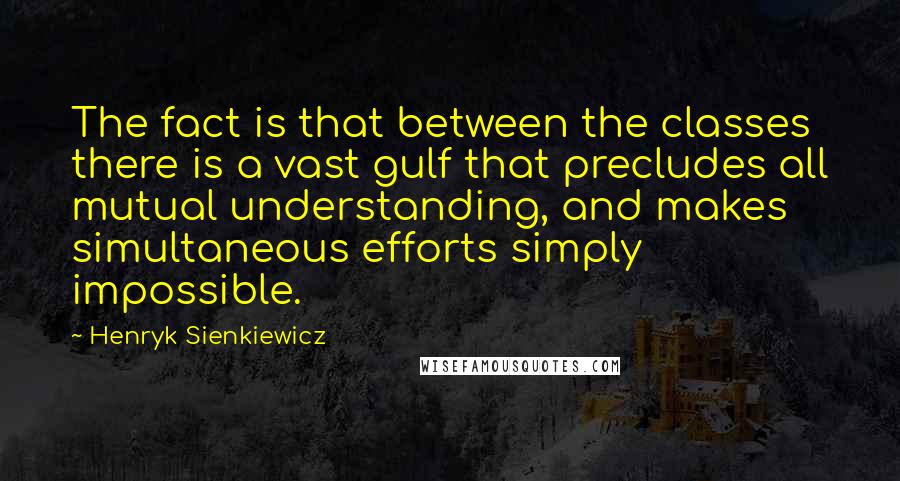 Henryk Sienkiewicz quotes: The fact is that between the classes there is a vast gulf that precludes all mutual understanding, and makes simultaneous efforts simply impossible.