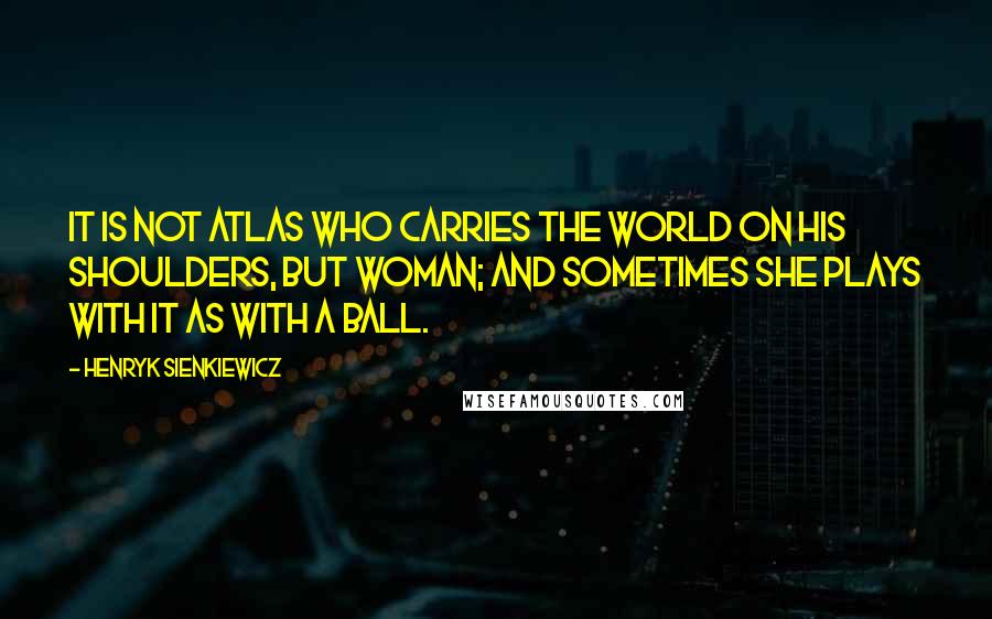 Henryk Sienkiewicz quotes: It is not Atlas who carries the world on his shoulders, but woman; and sometimes she plays with it as with a ball.