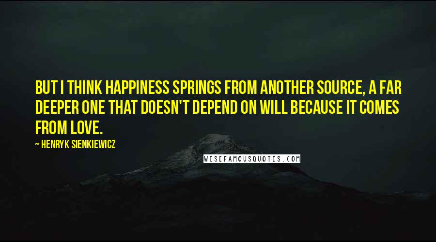 Henryk Sienkiewicz quotes: But I think happiness springs from another source, a far deeper one that doesn't depend on will because it comes from love.