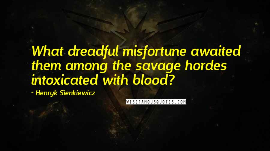 Henryk Sienkiewicz quotes: What dreadful misfortune awaited them among the savage hordes intoxicated with blood?