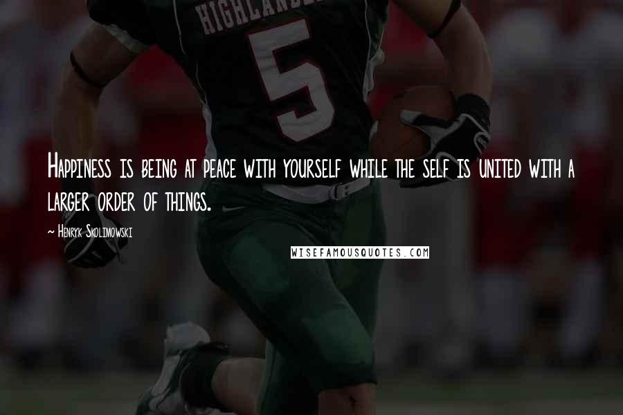 Henryk Skolimowski quotes: Happiness is being at peace with yourself while the self is united with a larger order of things.