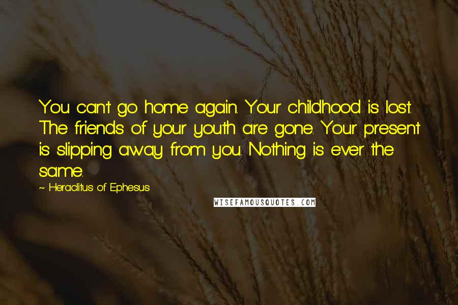 Heraclitus Of Ephesus quotes: You can't go home again. Your childhood is lost. The friends of your youth are gone. Your present is slipping away from you. Nothing is ever the same.