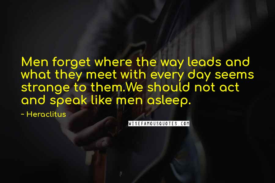 Heraclitus quotes: Men forget where the way leads and what they meet with every day seems strange to them.We should not act and speak like men asleep.