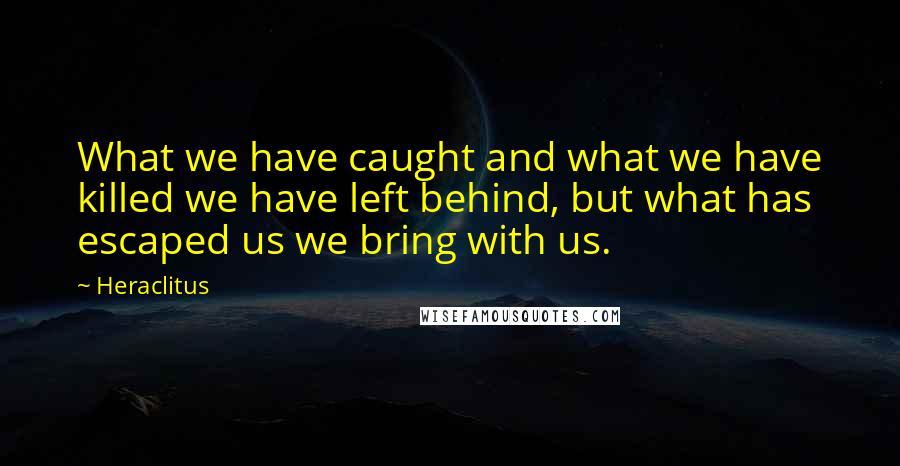 Heraclitus quotes: What we have caught and what we have killed we have left behind, but what has escaped us we bring with us.