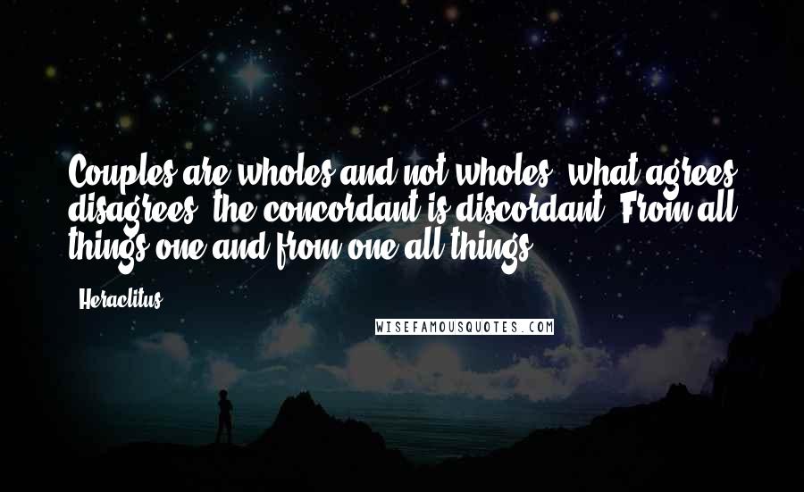 Heraclitus quotes: Couples are wholes and not wholes, what agrees disagrees, the concordant is discordant. From all things one and from one all things.