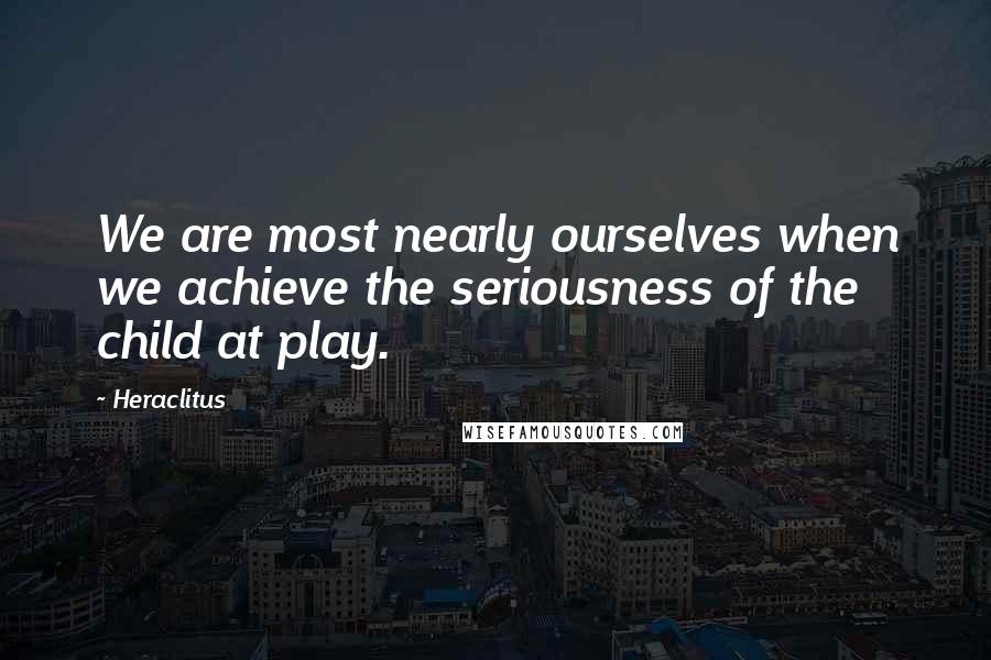 Heraclitus quotes: We are most nearly ourselves when we achieve the seriousness of the child at play.