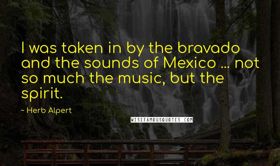 Herb Alpert quotes: I was taken in by the bravado and the sounds of Mexico ... not so much the music, but the spirit.