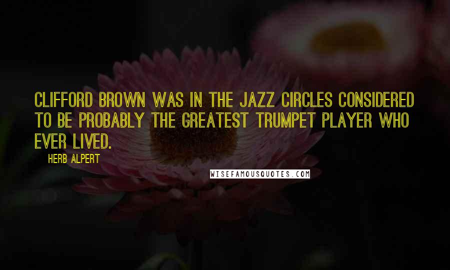 Herb Alpert quotes: Clifford Brown was in the jazz circles considered to be probably the greatest trumpet player who ever lived.