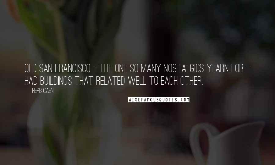 Herb Caen quotes: Old San Francisco - the one so many nostalgics yearn for - had buildings that related well to each other.