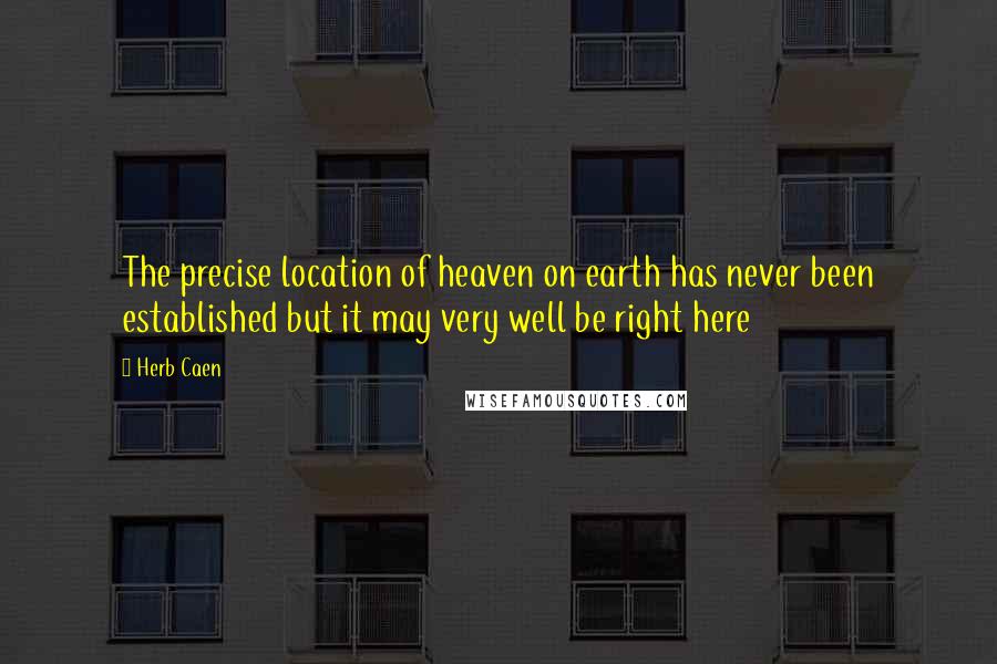 Herb Caen quotes: The precise location of heaven on earth has never been established but it may very well be right here