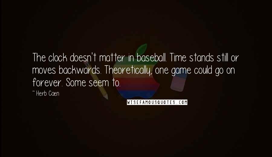 Herb Caen quotes: The clock doesn't matter in baseball. Time stands still or moves backwards. Theoretically, one game could go on forever. Some seem to.