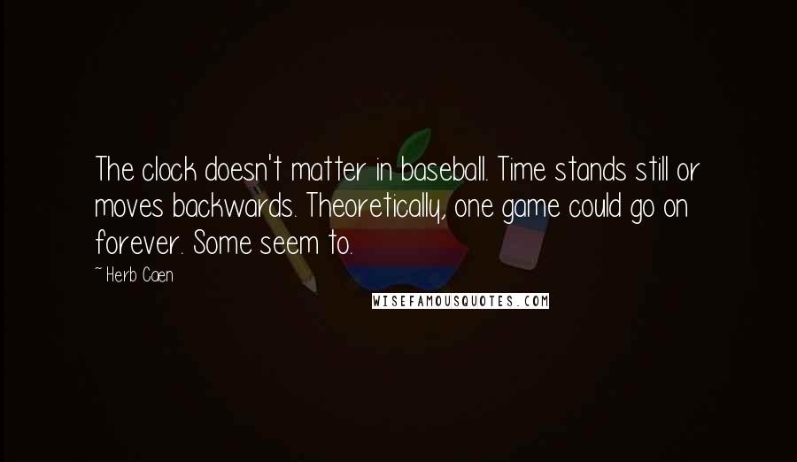 Herb Caen quotes: The clock doesn't matter in baseball. Time stands still or moves backwards. Theoretically, one game could go on forever. Some seem to. Herb Caen quotes: The clock doesn't matter in baseball. Time stands still or moves backwards. Theoretically, one game could go on forever. Some seem to.