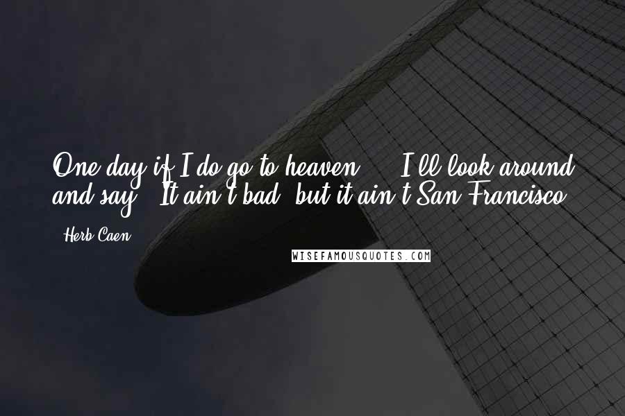 Herb Caen quotes: One day if I do go to heaven ... I'll look around and say, 'It ain't bad, but it ain't San Francisco. Herb Caen quotes: One day if I do go to heaven ... I'll look around and say, 'It ain't bad, but it ain't San Francisco.