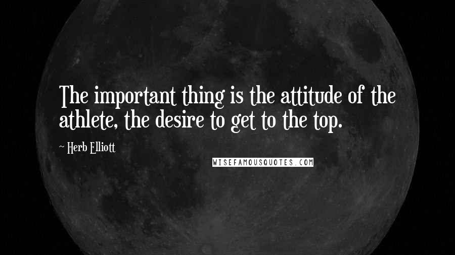 Herb Elliott quotes: The important thing is the attitude of the athlete, the desire to get to the top.