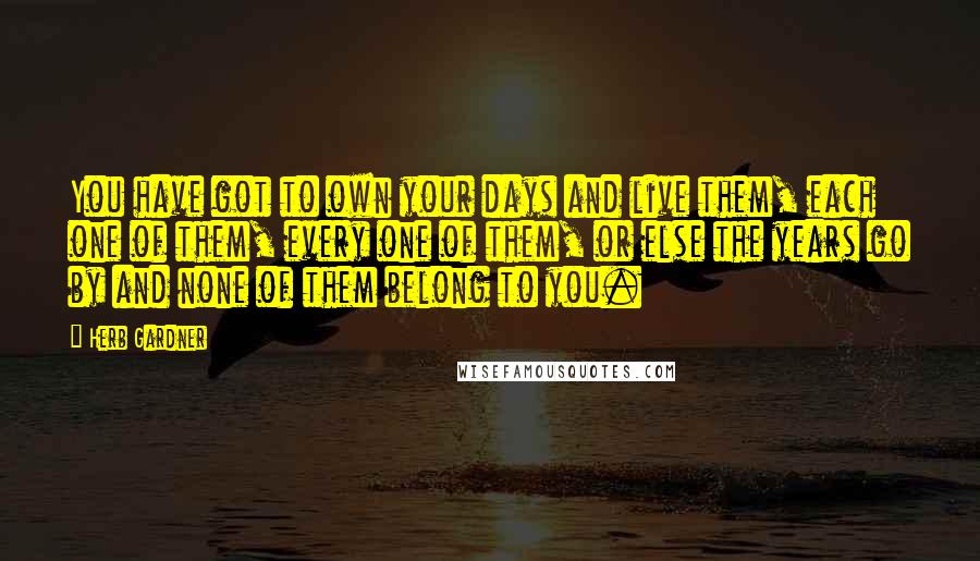 Herb Gardner quotes: You have got to own your days and live them, each one of them, every one of them, or else the years go by and none of them belong to Herb Gardner quotes: You have got to own your days and live them, each one of them, every one of them, or else the years go by and none of them belong to