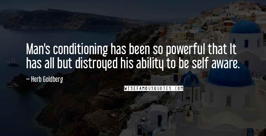 Herb Goldberg quotes: Man's conditioning has been so powerful that It has all but distroyed his ability to be self aware.
