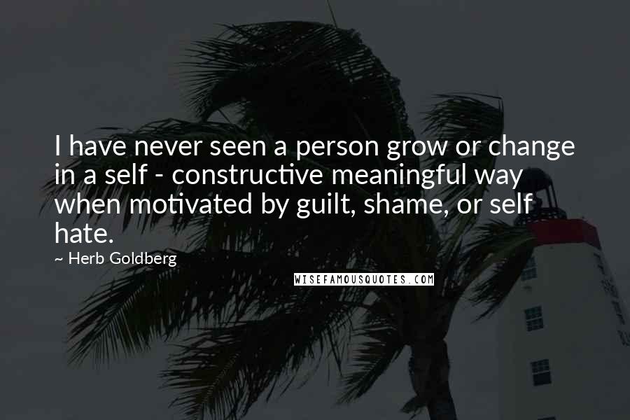 Herb Goldberg quotes: I have never seen a person grow or change in a self - constructive meaningful way when motivated by guilt, shame, or self hate.