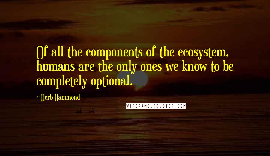 Herb Hammond quotes: Of all the components of the ecosystem, humans are the only ones we know to be completely optional.