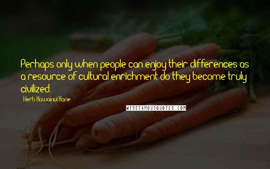 Herb Kawainui Kane quotes: Perhaps only when people can enjoy their differences as a resource of cultural enrichment do they become truly civilized.