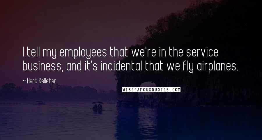 Herb Kelleher quotes: I tell my employees that we're in the service business, and it's incidental that we fly airplanes.