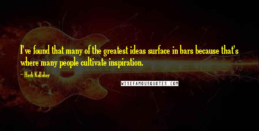 Herb Kelleher quotes: I've found that many of the greatest ideas surface in bars because that's where many people cultivate inspiration.