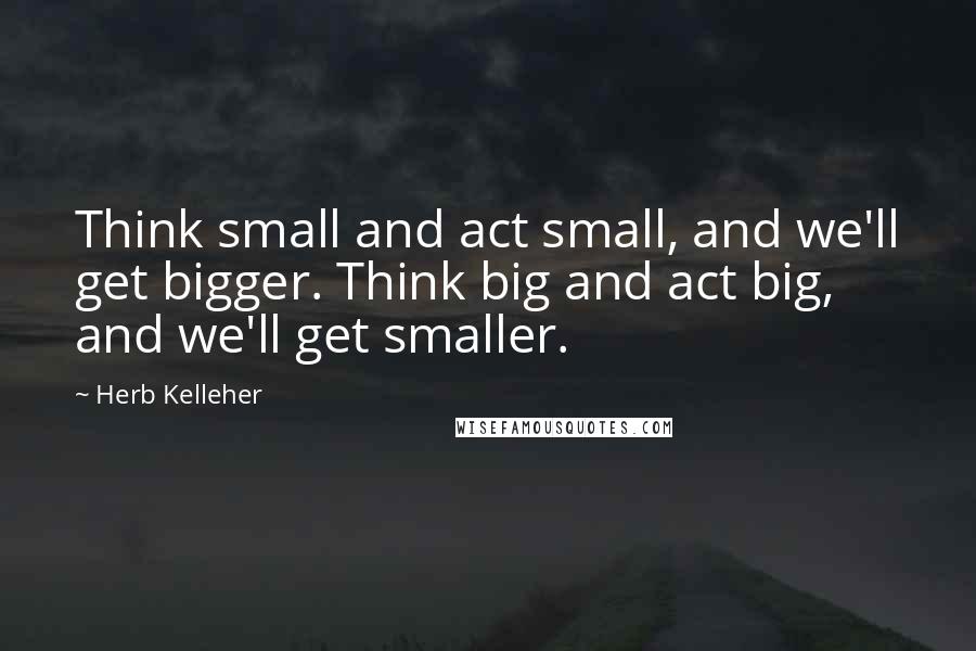 Herb Kelleher quotes: Think small and act small, and we'll get bigger. Think big and act big, and we'll get smaller.