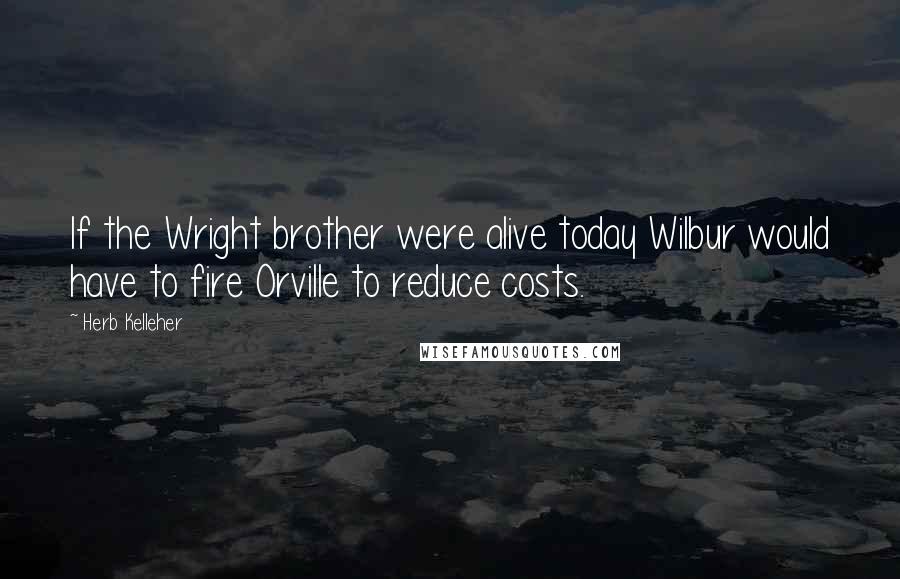 Herb Kelleher quotes: If the Wright brother were alive today Wilbur would have to fire Orville to reduce costs.