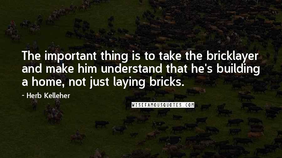 Herb Kelleher quotes: The important thing is to take the bricklayer and make him understand that he's building a home, not just laying bricks. Herb Kelleher quotes: The important thing is to take the bricklayer and make him understand that he's building a home, not just laying bricks.