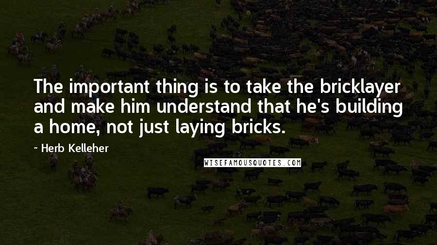 Herb Kelleher quotes: The important thing is to take the bricklayer and make him understand that he's building a home, not just laying bricks.