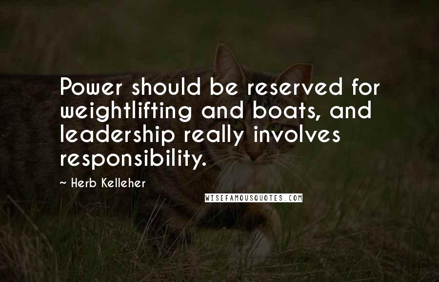 Herb Kelleher quotes: Power should be reserved for weightlifting and boats, and leadership really involves responsibility. Herb Kelleher quotes: Power should be reserved for weightlifting and boats, and leadership really involves responsibility.