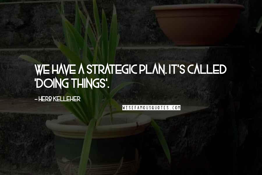 Herb Kelleher quotes: We have a strategic plan. It's called 'doing things'.